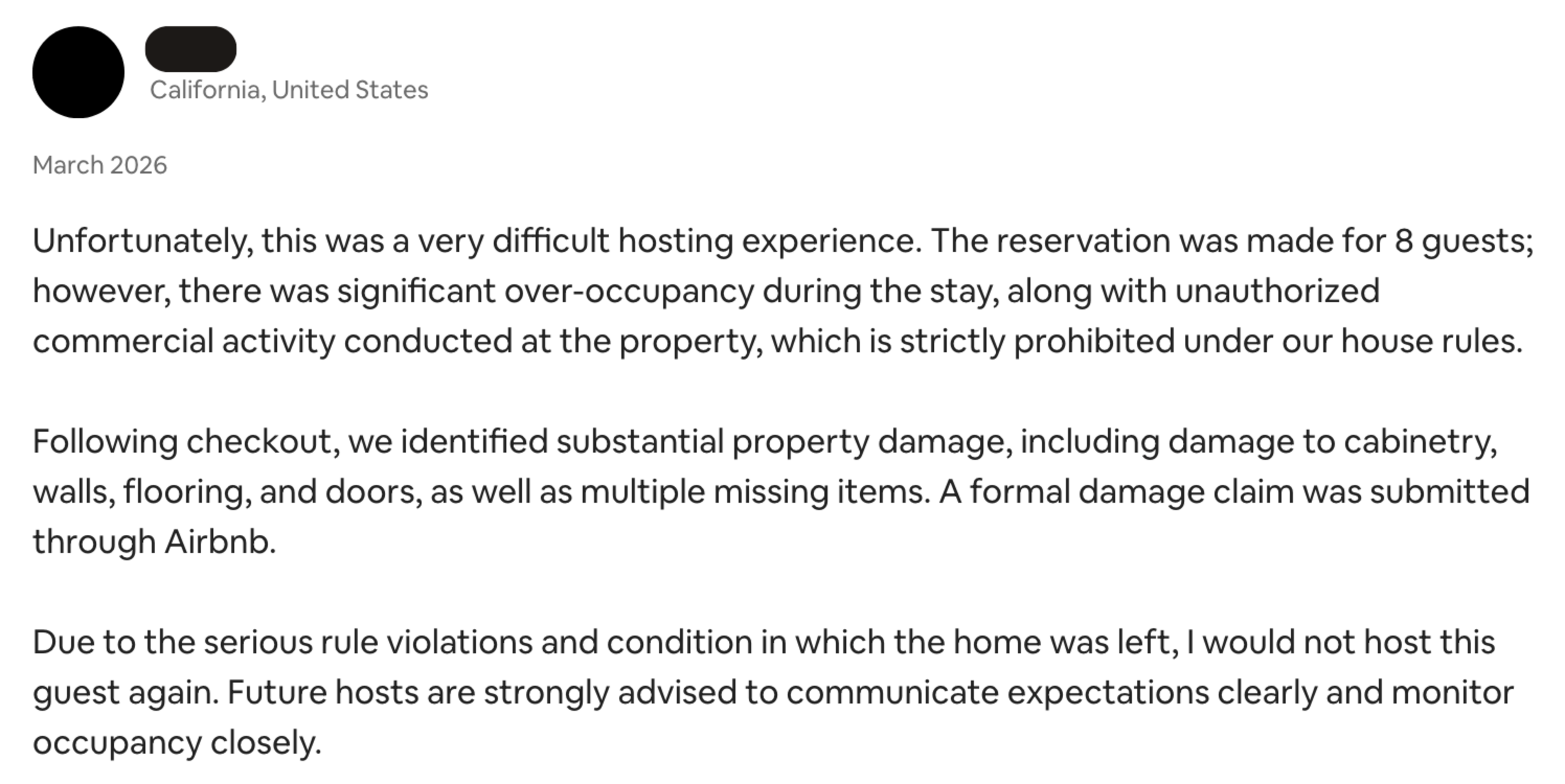 A host from California reports a difficult stay in March 2026 with over-occupancy, unauthorized commercial use, substantial property damage, and missing items, advising future hosts to monitor guests closely.