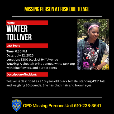 Missing Person Winter Tolliver. Last seen Time: 6:30 PM Date: July 12, 2026 Location: 1300 block of 94th Avenue Wearing: A cheetah print bonnet, white tank top with blue flowers, and purple pants. Tolliver is described as a 10-year-old Black female, standing 4’11” tall and weighing 80 pounds. She has black hair and brown eyes. Call OPD Missing Persons Unit 510-238-3641