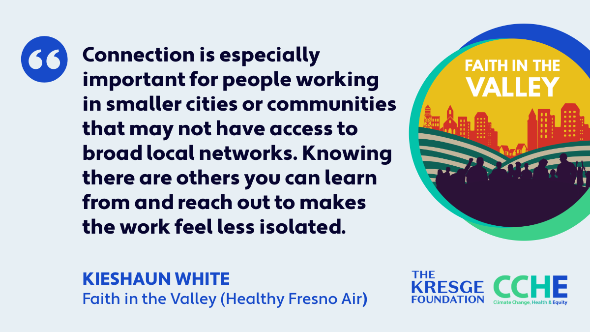 This quote reads: "Connection is especially important for people working in smaller cities or communities that may not have access to broad local networks. Knowing there are others you can learn from and reach out to makes the work feel less isolated." Kieshaun White, Faith in the Valley, Healthy Fresno Air