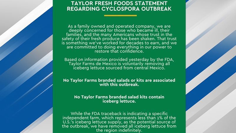 Taylor Farms released a statement that said, in part, "Based on information provided yesterday by the FDA, Taylor Farms de Mexico is voluntarily removing all iceberg lettuce sourced from central Mexico."