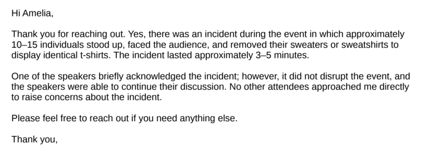 Screenshot of an email, which reads: Hi Amelia,
Thank you for reaching out. Yes, there was an incident during the event in which approximately
10–15 individuals stood up, faced the audience, and removed their sweaters or sweatshirts to
display identical t-shirts. The incident lasted approximately 3–5 minutes.
One of the speakers briefly acknowledged the incident; however, it did not disrupt the event, and
the speakers were able to continue their discussion. No other attendees approached me directly
to raise concerns about the incident.
Please feel free to reach out if you need anything else.
Thank you,
