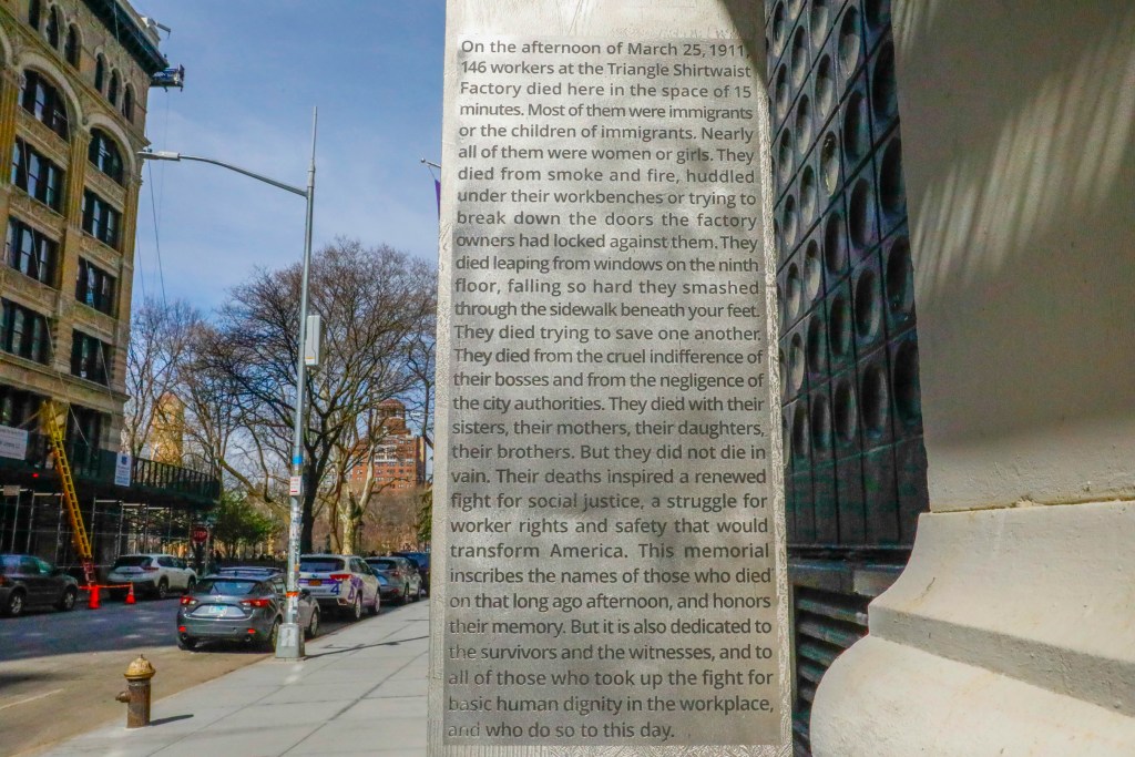 Trigger warning! The following is a graphic description on the building of the fire mortalities. "On the afternoon of March 25, 1911. 146 workers at the Triangle Shirtwaist Factory died here in the space of 15 minutes. Most of them were immigrants or the children of immigrants. Nearly all of them were women or girls. They died from smoke and fire, huddled under their workbenches or trying to break down the doors the factory owners had locked against them. They died leaping from windows on the ninth floor, falling so hard they smashed through the sidewalk beneath your feet. They died trying to save one another. They died from the cruel indifference of their bosses and from the negligence of the city authorities. They died with their sisters, their mothers, their daughters, their brothers. But they did not die in vain. Their deaths inspired a renewed fight for social justice, a struggle for worker rights and safety that would transform America. This memorial inscribes the names of those who died on that long ago afternoon, and honors their memory. But it is also dedicated to the survivors and the witnesses, and to all of those who took up the fight for basic human dignity in the workplace, and who do so to this day."