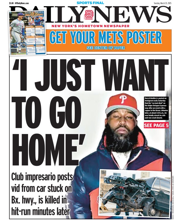 Front page of the New York Daily News for March 25, 2025: Club impresario posts vid from car stuck on Bronx highway, is killed in hit-run minutes later. Darryl Mathis Jr. posted on Instagram early Saturday that his "car just died" on the Major Deegan Expressway after an event with a rapper in the Bronx. Minutes later, at about 3:30 a.m, he was fatally struck in a hit-and-run crash. 