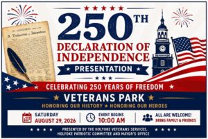 a promotional flyer for a public event titled "250th Declaration of Independence Presentation", celebrating 250 years of freedom.Event DetailsDate: Saturday, August 29, 2026Time: Event begins at 10:00 AMLocation: Veterans Park (located at Hampden and Maple Streets in Holyoke, MA)Admission: Free / All are welcome (family and friends)Layout & Visual DesignHeader: Large navy blue text reading "250th Declaration of Independence Presentation" flanked by red and blue firework graphics. Five red stars sit above the main text.Graphics: An aged parchment illustration of the Declaration of Independence with a black quill pen on the left, and a historic clock tower next to an American flag on the right.Organizers: The bottom banner notes the presentation is officially organized by Holyoke Veterans Services, the Holyoke Patriotic Committee, and the Mayor's Office.