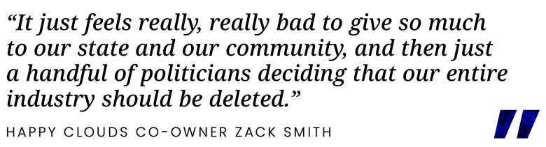 “It just feels really, really bad to give so much to our state and our community, and then just a handful of politicians deciding that our entire industry should be deleted.”
– Happy Clouds Co-owner Zack Smith