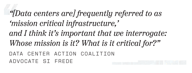 “[Data centers are] frequently referred to as ‘mission critical infrastructure,’ and I think it’s important that we interrogate: Whose mission is it? What is it critical for?”
– Data Center Action Coalition advocate Si Frede
