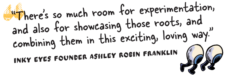 “There’s so much room for experimentation, and also for showcasing those roots, and combining them in this exciting, loving way.”
– Inky Eyes founder Ashley Robin Franklin