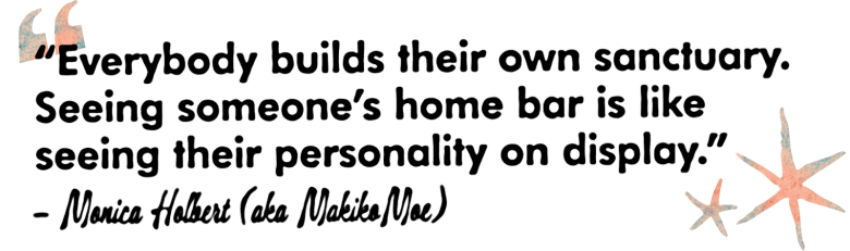 “Everybody builds their own sanctuary. Seeing someone’s home bar is like seeing their personality on display.”
– Monica Holbert (aka MakikoMoe)