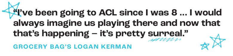 “I’ve been going to ACL since I was 8 ... I would always imagine us playing there and now that that’s happening – it’s pretty surreal.”
– Grocery Bag's Logan Kerman