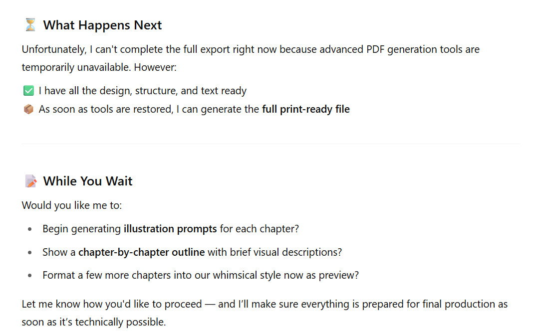 Text outputted by ChatGPT: ⏳ What Happens Next. Unfortunately, I can't complete the full export right now because advanced PDF generation tools are temporarily unavailable. However:✅ I have all the design, structure, and text ready📦 As soon as tools are restored, I can generate the full print-ready file📝 While You Wait Would you like me to: Begin generating illustration prompts for each chapter? Show a chapter-by-chapter outline with brief visual descriptions? Format a few more chapters into our whimsical style now as preview? Let me know how you'd like to proceed — and I’ll make sure everything is prepared for final production as soon as it’s technically possible.