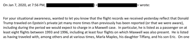 Extracts from the 2020 email, released by the US Department of Justice. Text: On Jan 7, 2020, at 7:56 PM, > wrote: For your situational awareness, wanted to let you know that the flight records we received yesterday reflect that Donald Trump traveled on Epstein's private jet many more times than previously has been reported (or that we were aware), including during the period we would expect to charge in a Maxwell case. In particular, he is listed as a passenger on at least eight flights between 1993 and 1996, including at least four flights on which Maxwell was also present. He is listed as having traveled with, among others and at various times, Marla Maples, his daughter Tiffany, and his son Eric. On one
