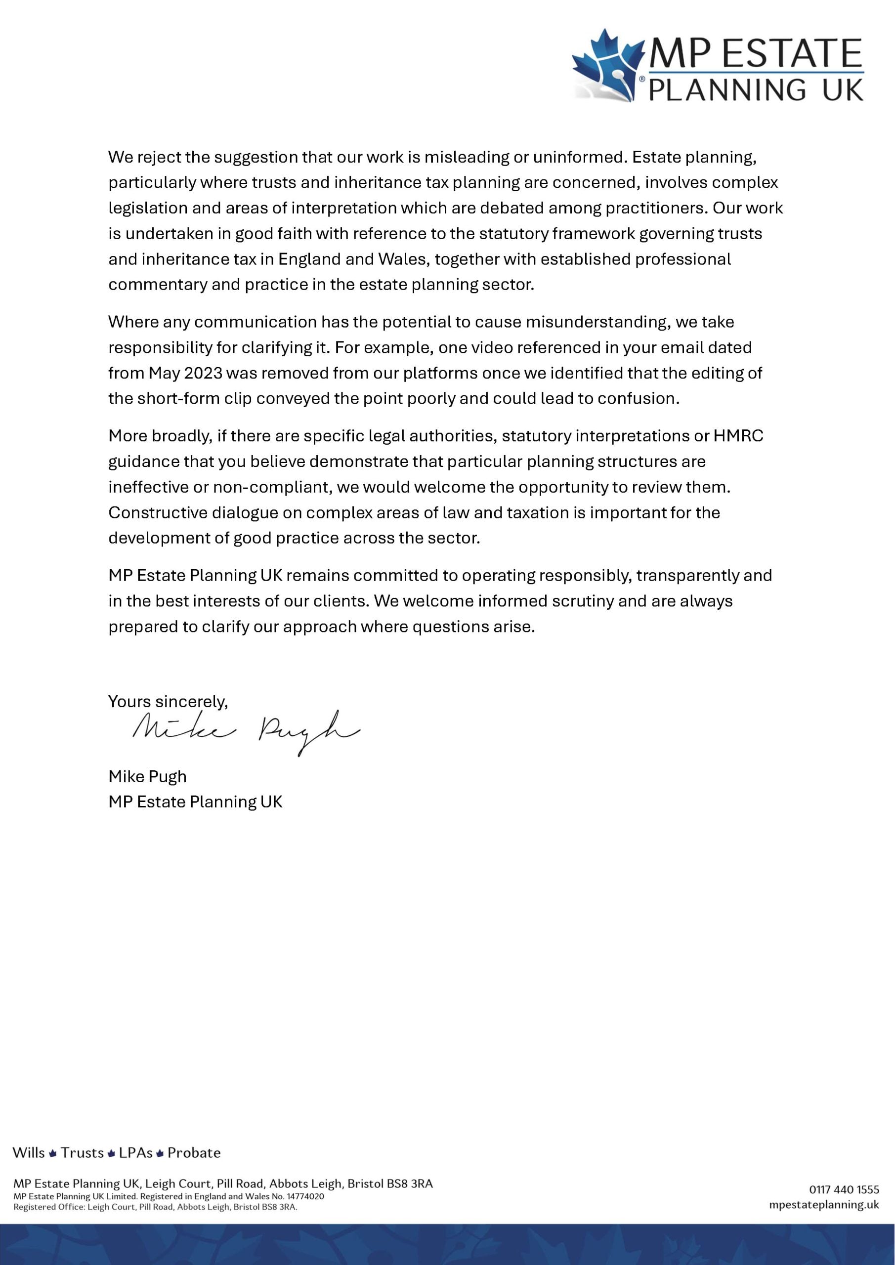 why MP ESTATE
“PLANNING UK

We reject the suggestion that our work is misleading or uninformed. Estate planning,
particularly where trusts and inheritance tax planning are concerned, involves complex
legislation and areas of interpretation which are debated among practitioners. Our work
is undertaken in good faith with reference to the statutory framework governing trusts
and inheritance tax in England and Wales, together with established professional
commentary and practice in the estate planning sector.

Where any communication has the potential to cause misunderstanding, we take
responsibility for clarifying it. For example, one video referenced in your email dated
from May 2023 was removed from our platforms once we identified that the editing of
the short-form clip conveyed the point poorly and could lead to confusion.

More broadly, if there are specific legal authorities, statutory interpretations or HMRC
guidance that you believe demonstrate that particular planning structures are
ineffective or non-compliant, we would welcome the opportunity to review them.
Constructive dialogue on complex areas of law and taxation is important for the
development of good practice across the sector.

MP Estate Planning UK remains committed to operating responsibly, transparently and
in the best interests of our clients. We welcome informed scrutiny and are always
prepared to clarify our approach where questions arise.

Mike Pugh
MP Estate Planning UK

Wills # Trusts # LPAs # Probate

MP Estate Planning UK, Leigh Court, Pill Road, Abbots Leigh, Bristol BS8 3RA ON? 440 1555
MP Estate Planning UK Limited, Registered in England and Wales No. 14774020 .
Registered Office: Leigh Court, Pill Road, Abbots Leigh, Bristol BS6 JRA. mpestateplanning.uk