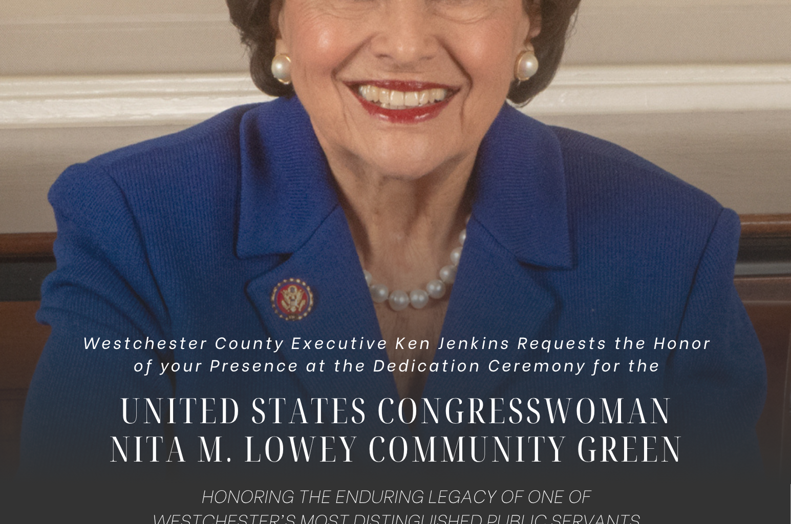 Westchester County Executive Ken Jenkins Requests the Honor of your Presence at the Dedication Ceremony for the  UNITED STATES CONGRESSWOMAN NITA M. LOWEY COMMUNITY GREEN  HONORING THE ENDURING LEGACY OF ONE OF WESTCHESTER'S MOST DISTINGUISHED PUBLIC SERVANTS  WEDNESDAY, SEPTEMBER 9 | 11 A.M. KENSICO DAM PLAZA 1 BRONX RIVER PARKWAY, VALHALLA  RSVP to Communications@westchestercountyny.gov by Wednesday, September 2.