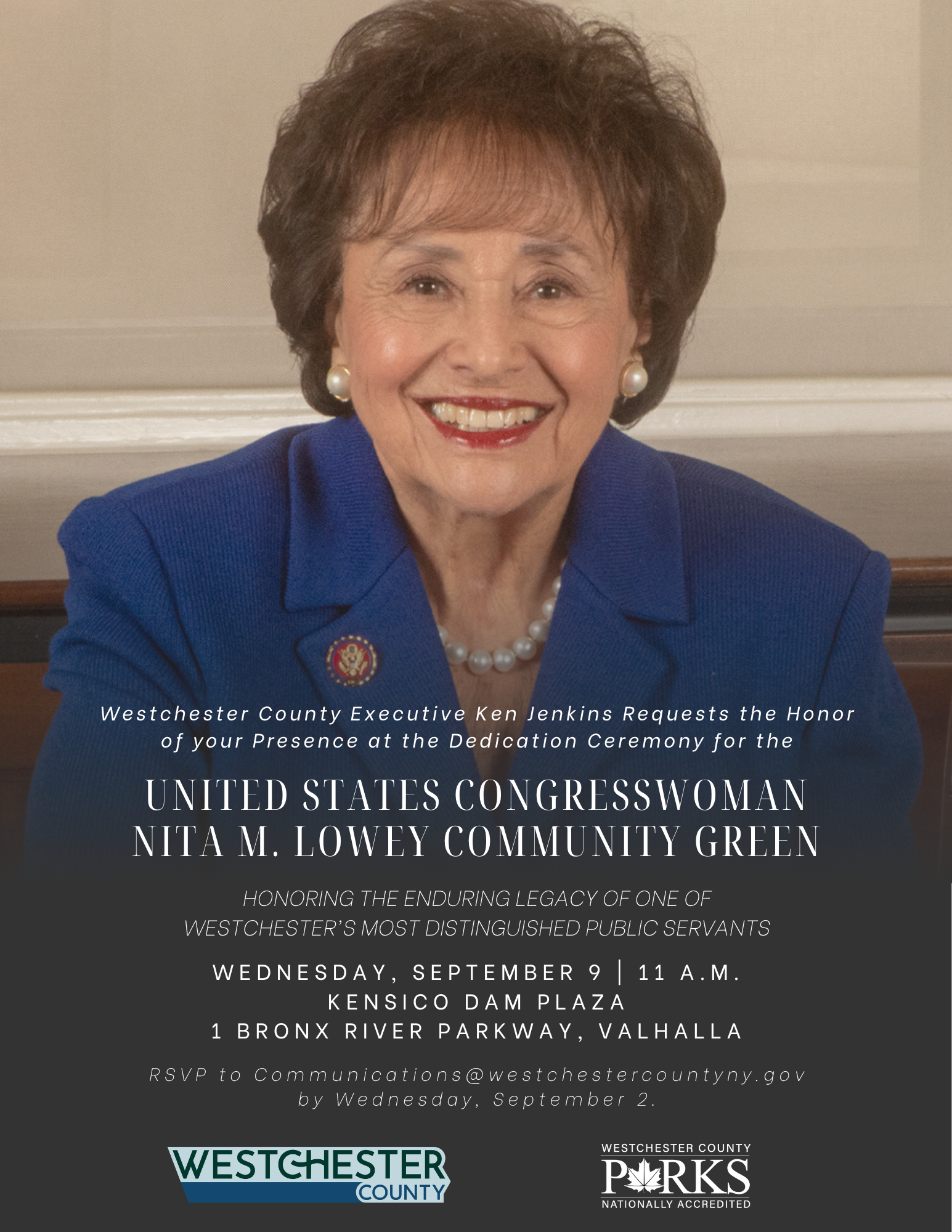 Westchester County Executive Ken Jenkins Requests the Honor of your Presence at the Dedication Ceremony for the  UNITED STATES CONGRESSWOMAN NITA M. LOWEY COMMUNITY GREEN  HONORING THE ENDURING LEGACY OF ONE OF WESTCHESTER'S MOST DISTINGUISHED PUBLIC SERVANTS  WEDNESDAY, SEPTEMBER 9 | 11 A.M. KENSICO DAM PLAZA 1 BRONX RIVER PARKWAY, VALHALLA  RSVP to Communications@westchestercountyny.gov by Wednesday, September 2.