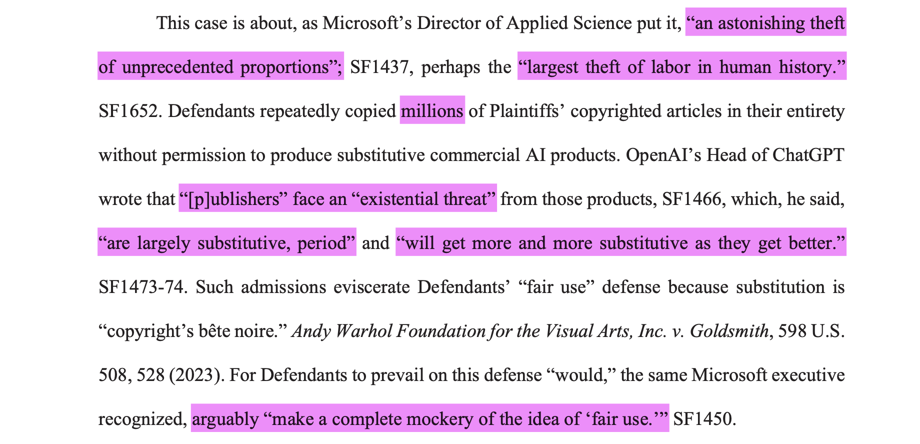 This case is about, as Microsoft’s Director of Applied Science [Brent Hecht] put it, “an astonishing theft of unprecedented proportions”; SF1437, perhaps the “largest theft of labor in human history.”SF1652. Defendants repeatedly copied millions of Plaintiffs’ copyrighted articles in their entiretywithout permission to produce substitutive commercial AI products. OpenAI’s Head of ChatGPTwrote that “[p]ublishers” face an “existential threat” from those products, SF1466, which, he said,“are largely substitutive, period” and “will get more and more substitutive as they get better.”SF1473-74. Such admissions eviscerate Defendants’ “fair use” defense because substitution is“copyright’s bête noire.” Andy Warhol Foundation for the Visual Arts, Inc. v. Goldsmith, 598 U.S.508, 528 (2023). For Defendants to prevail on this defense “would,” the same Microsoft executiverecognized, arguably “make a complete mockery of the idea of ‘fair use.’” SF1450.