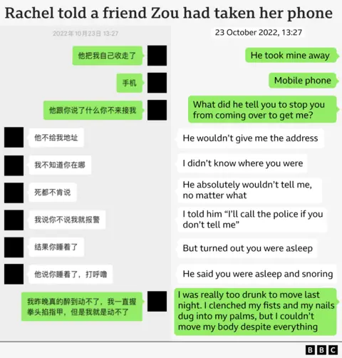 Graphic reproduction of a WeChat exchange between Rachel and her friend, titled ‘Rachel told a friend Zou had taken her phone’. It reads: 

23 October 2022, 13:27 

Rachel: He took mine away. Mobile phone. What did he tell you to stop you coming over to get me? 

Friend: He wouldn’t give me the address. I didn’t know where you were. He absolutely wouldn’t tell me, no matter what. I told him ‘I’ll call the police if you don’t tell me’. But turned out you were asleep. He said you were asleep and snoring. 

Rachel: I was really too drunk to move last night. I clenched my fists and my nails dug into my palms, but I couldn’t move my body despite everything.  