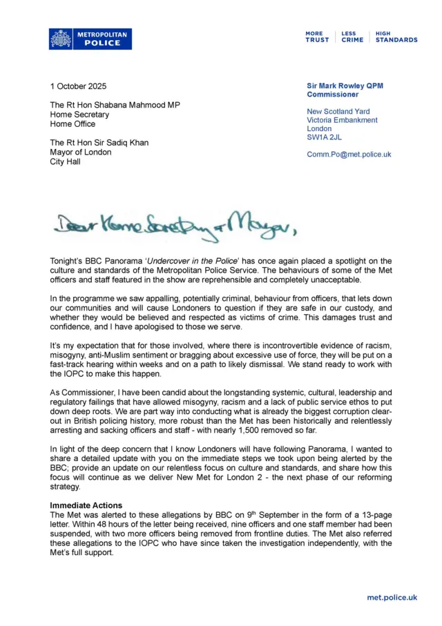 A screenshot of a letter from Met Police Commissioner Mark Rowley to Home Secretary Shabana Mahmood and Mayor of London Sadiq Khan It says: "Dear Home Secretary and Mayor,  Tonight's BBC Panorama 'Undercover in the Police' has once again placed a spotlight on the culture and standards of the Metropolitan Police Service. The behaviours of some of the Met officers and staff featured in the show are reprehensible and completely unacceptable In the programme we saw appalling, potentially criminal, behaviour from officers, that lets down our communities and will cause Londoners to question if they are safe in our custody, and whether they would be believed and respected as victims of crime. This damages trust and confidence, and I have apologised to those we serve. It's my expectation that for those involved, where there is incontrovertible evidence of racism, misogyny, anti-Muslim sentiment or bragging about excessive use of force, they will be put on a fast-track hearing within weeks and on a path to likely dismissal. We stand ready to work with the IOPC to make this happen. As Commissioner, I have been candid about the longstanding systemic, cultural, leadership and regulatory failings that have allowed misogyny, racism and a lack of public service ethos to put down deep roots. We are part way into conducting what is already the biggest corruption clear-out in British policing history, more robust than the Met has been historically and relentlessly arresting and sacking officers and staff with nearly 1,500 removed so far In light of the deep concern that I know Londoners will have following Panorama, I wanted to share a detailed update with you on the immediate steps we took upon being alerted by the BBC; provide an update on our relentless focus on culture and standards, and share how this focus will continue as we deliver New Met for London 2 the next phase of our reforming strategy. Immediate Actions The Met was alerted to these allegations by BBC on 9th September in the form of a 13-page letter. Within 48 hours of the letter being received, nine officers and one staff member had been suspended, with two more officers being removed from frontline duties. The Met also referred these allegations to the IOPC who have since taken the investigation independently, with the Met's full support."