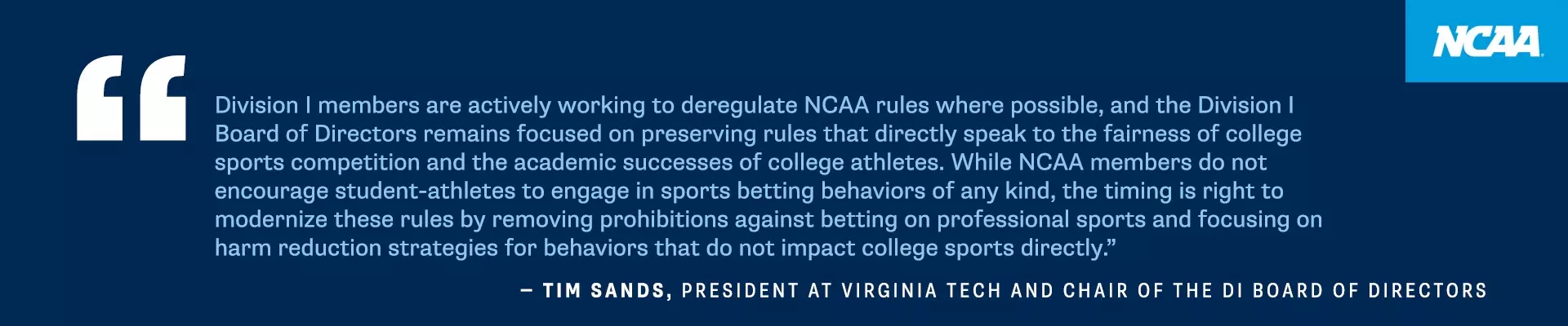 Division I members are actively working to deregulate NCAA rules where possible, and the Division I Board of Directors remains focused on preserving rules that directly speak to the fairness of college sports competition and the academic successes of college athletes. While NCAA members do not encourage student-athletes to engage in sports betting behaviors of any kind, the timing is right to modernize these rules by removing prohibitions against betting on professional sports and focusing on harm reduction strategies for behaviors that do not impact college sports directly." - TIM SANDS, PRESIDENT AT VIRGINIA TECH AND CHAIR OF THE DI BOARD OF DIRECTORS