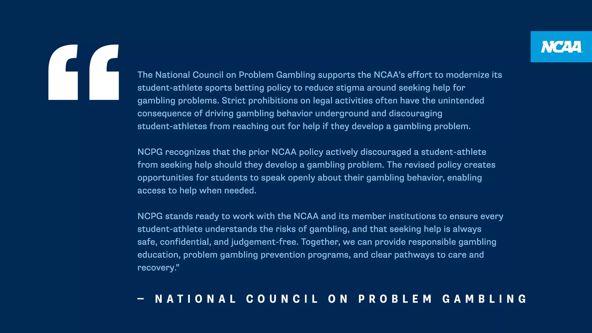 The National Council on Problem Gambling supports the NCAA's effort to modernize its student-athlete sports betting policy to reduce stigma around seeking help for gambling problems. Strict prohibitions on legal activities often have the unintended consequence of driving gambling behavior underground and discouraging student-athletes from reaching out for help if they develop a gambling problem. - NATIONAL COUNCIL ON PROBLEM GAMBLING