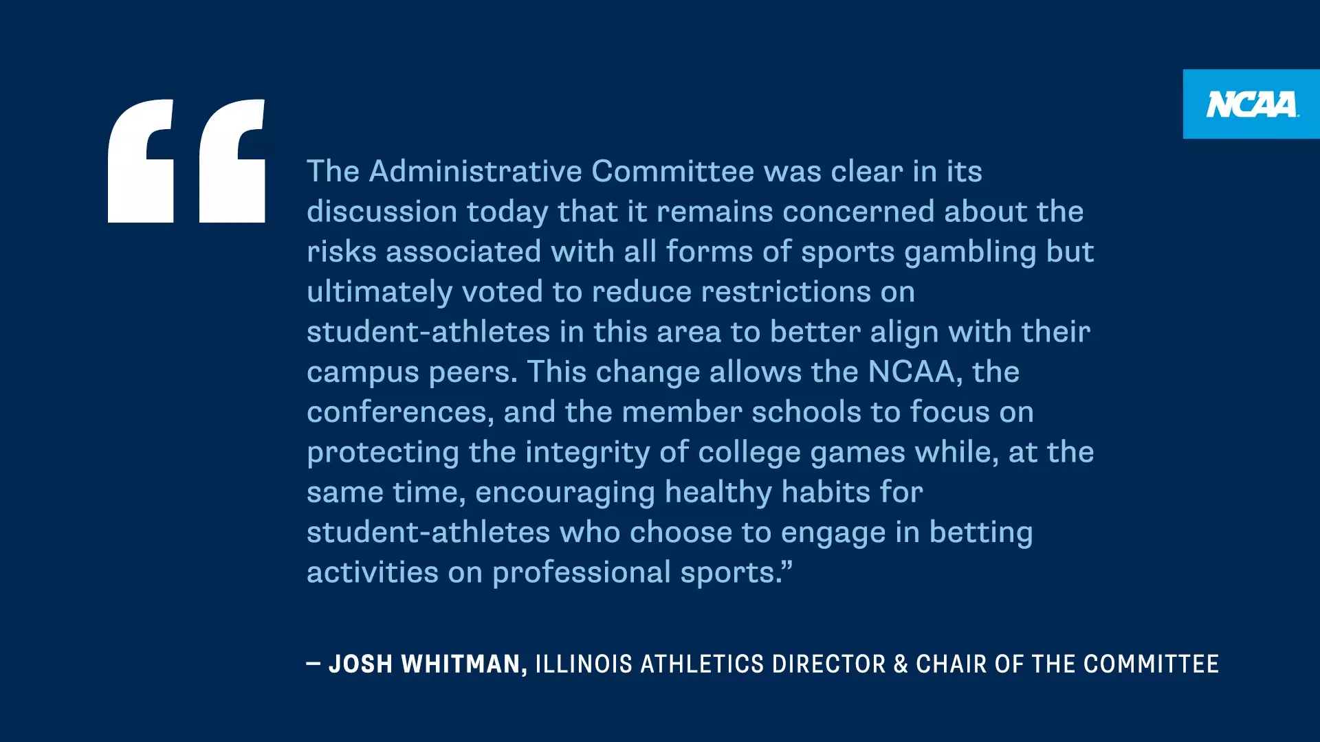 The Administrative Committee was clear in its discussion today that it remains concerned about the risks associated with all forms of sports gambling but ultimately voted to reduce restrictions on student-athletes in this area to better align with their campus peers. This change allows the NCAA, the conferences, and the member schools to focus on protecting the integrity of college games while, at the same time, encouraging healthy habits for student-athletes who choose to engage in betting activities on professional sports." - JOSH WHITMAN, ILLINOIS ATHLETICS DIRECTOR & CHAIR OF THE COMMITTEE