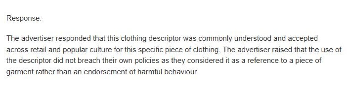 The statement reads:  Response: The advertiser responded that this clothing descriptor was commonly understood and accepted across retail and popular culture for this specific piece of clothing. The advertiser raised that the use of the descriptor did not breach their own policies as they considered it as a reference to a piece of garment rather than an endorsement of harmful behaviour.