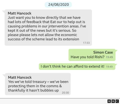 A WhatsApp exchange dated 28/08/2020 which says:

Hancock: Just want you to know directly that we’ve had lots of feedback that Eat Out to Help Out is causing problems in our intervention areas. I’ve kept it out of the news but it’s serious. So please, please let’s not allow the economic success of the scheme lead to its extension.
Case: Have you told Rishi? 
Case: I don’t think he can afford to extend it!
Hancock: Yes we’ve told Treasury – we’ve been protecting them in the comms and thankfully it hasn’t bubbles up.