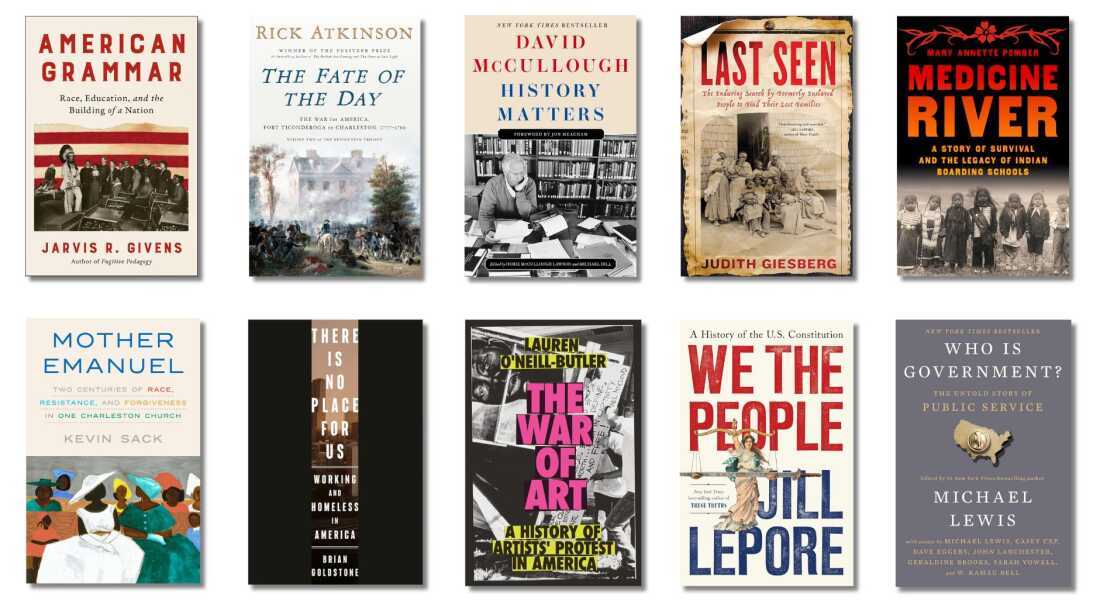 Book covers of: American Grammar: Race, Education, and the Building of a Nation, by Jarvis R. Givens; The Fate of the Day: The War for America, Fort Ticonderoga to Charleston, 1777-1780, by Rick Atkinson; History Matters, by David McCullough, Dorie McCullough Lawson (contributor), Michael Hill (contributor); Last Seen: The Enduring Search by Formerly Enslaved People to Find Their Lost Families, by Judith Giesberg; Medicine River: A Story of Survival and the Legacy of Indian Boarding Schools, by Mary Annette Pember; Mother Emanuel: Two Centuries of Race, Resistance, and Forgiveness in One Charleston Church, by Kevin Sack; There Is No Place for Us: Working and Homeless in America, by Brian Goldstone; The War of Art: A History of Artists' Protest in America, by Lauren O'Neill-Butler; We the People: A History of the U.S. Constitution, by Jill Lepore