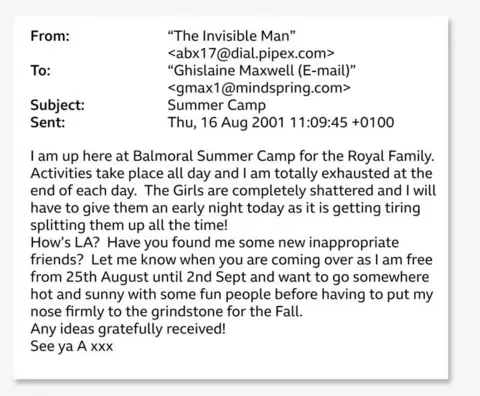 US Department of Justice A screenshot of the email, which reads: From: To: "The Invisible Man" <abx17@dial.pipex.com> "Ghislaine Maxwell (E-mail)" <gmax1@mindspring.com> Subject: Summer Camp Sent: Thu, 16 Aug 2001 11:09:45+0100 I am up here at Balmoral Summer Camp for the Royal Family. Activities take place all day and I am totally exhausted at the end of each day. The Girls are completely shattered and I will have to give them an early night today as it is getting tiring splitting them up all the time! How's LA? Have you found me some new inappropriate friends? Let me know when you are coming over as I am free from 25th August until 2nd Sept and want to go somewhere hot and sunny with some fun people before having to put my nose firmly to the grindstone for the Fall. Any ideas gratefully received! See ya A xxx