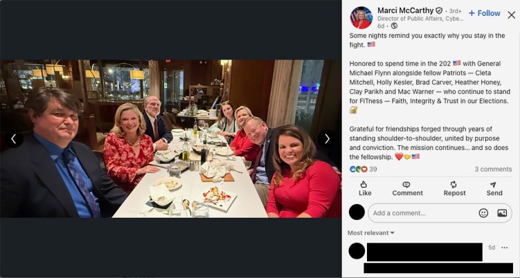 A LinkedIn post with a photo showing seven people at an upscale restaurant. The post says: “Some nights remind you exactly why you stay in the fight. 🇺🇸

Honored to spend time in the 202 🇺🇸 with General Michael Flynn alongside fellow Patriots — Cleta Mitchell, Holly Kesler, Brad Carver, Heather Honey, Clay Parikh and Mac Warner — who continue to stand for FITness — Faith, Integrity & Trust in our Elections. 🔐

Grateful for friendships forged through years of standing shoulder-to-shoulder, united by purpose and conviction. The mission continues… and so does the fellowship. ❤️🤝🇺🇸.”