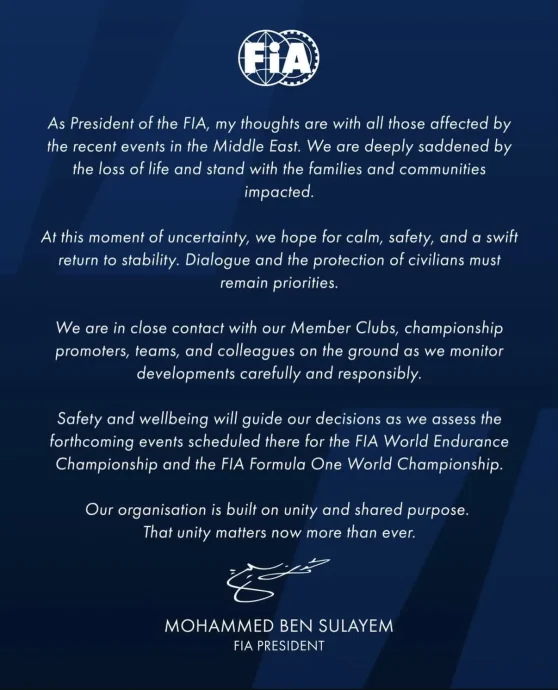 As President of the FIA, my thoughts are with all those affected by the recent events in the Middle East. We are deeply saddened by the loss of life and stand with the families and communities impacted.
At this moment of uncertainty, we hope for calm, safety, and a swift return to stability. Dialogue and the protection of our civilians must remain priorities.
We are in close contact with our Member Clubs, championship promoters, teams, and colleagues on the ground as we monitor developments carefully and responsibly.
Safety and wellbeing will guide our decisions as we assess the forthcoming events scheduled there for the FIA World Endurance Championship and the FIA Formula One World Championship.
Our organisation is built on unity and shared purpose. That unity matters now more than ever.
Mohamed Ben Sulayem
FIA President