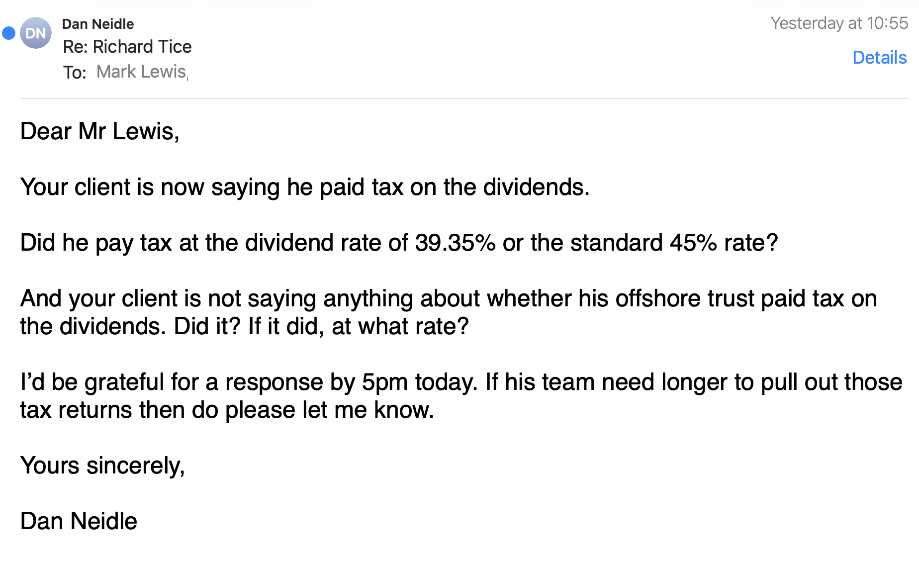 Dear Mr Lewis, Your client is now saying he paid tax on the dividends. Did he pay tax at the dividend rate of 39.35% or the standard 45% rate? And your client is not saying anything about whether his offshore trust paid tax on the dividends. Did it? If it did, at what rate? I’d be grateful for a response by 5pm today. If his team need longer to pull out those tax returns then do please let me know. Yours sincerely, Dan Neidle