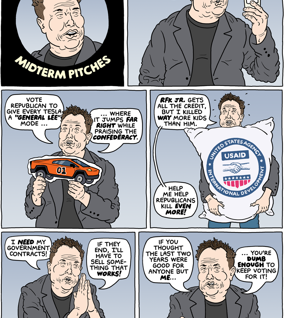 (panel 1 - Title around Elon Musk's face.) Elon Musk's Last-Minute Midterm Pitches (panel 2 - Elon Musk isolated, holding a specimen cup.) Musk, "No one wants to incubate my weird, racist genes, so now I'm funding Republicans." (panel 3 - Elon Musk holding a crude cardboard cutout of a Cybertruck detailed like the Dukes' of Hazzard car.) Musk, "Vote Republican to give every Tesla a 'GENERAL LEE' mode, where it jumps far right while praising the Confederacy." (panel 4 - Elon Musk holding a USAID bag.) Musk, "RFK Jr. gets all the credit, but I killed WAY more kids than him. Help me help Republicans kill even more!" (panel 5 - Elon Musk begging.) Musk, "I NEED my government contracts! If they end, I'll have to sell something that works!" (panel 5 - Elon Musk gesturing.) Musk, "If you thought the last two years were good for anyone but me, you're dumb enough to keep voting for it!"